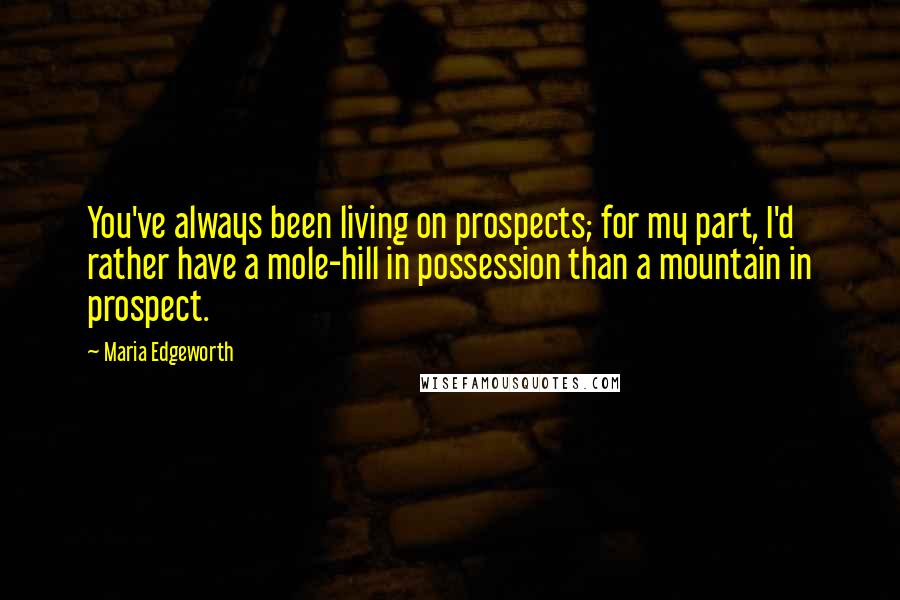 Maria Edgeworth Quotes: You've always been living on prospects; for my part, I'd rather have a mole-hill in possession than a mountain in prospect.