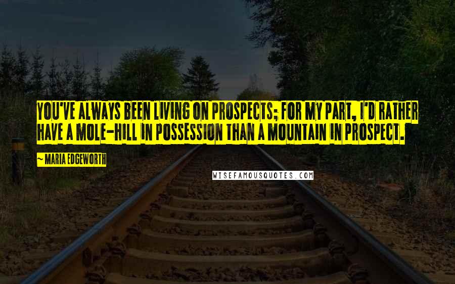 Maria Edgeworth Quotes: You've always been living on prospects; for my part, I'd rather have a mole-hill in possession than a mountain in prospect.