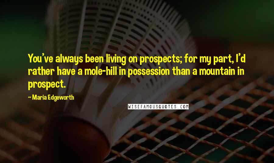 Maria Edgeworth Quotes: You've always been living on prospects; for my part, I'd rather have a mole-hill in possession than a mountain in prospect.