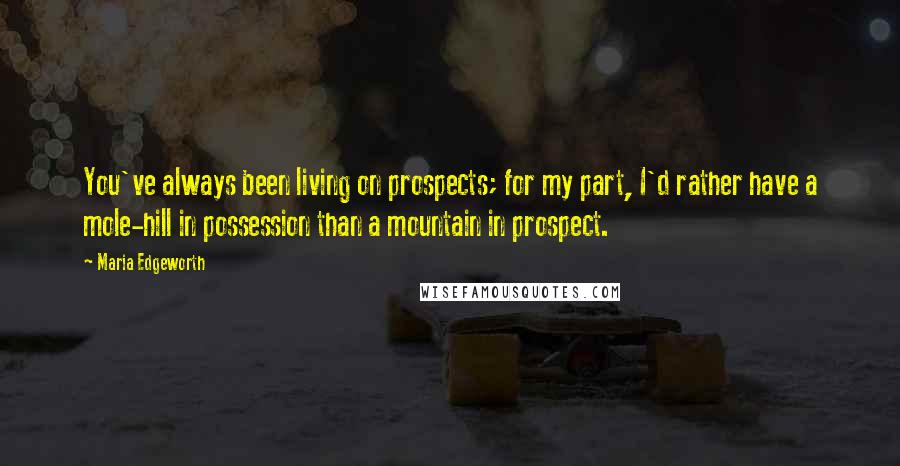 Maria Edgeworth Quotes: You've always been living on prospects; for my part, I'd rather have a mole-hill in possession than a mountain in prospect.