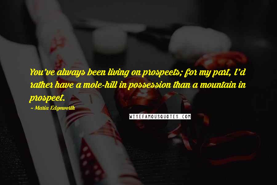 Maria Edgeworth Quotes: You've always been living on prospects; for my part, I'd rather have a mole-hill in possession than a mountain in prospect.