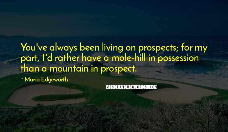 Maria Edgeworth Quotes: You've always been living on prospects; for my part, I'd rather have a mole-hill in possession than a mountain in prospect.