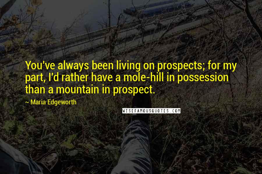 Maria Edgeworth Quotes: You've always been living on prospects; for my part, I'd rather have a mole-hill in possession than a mountain in prospect.