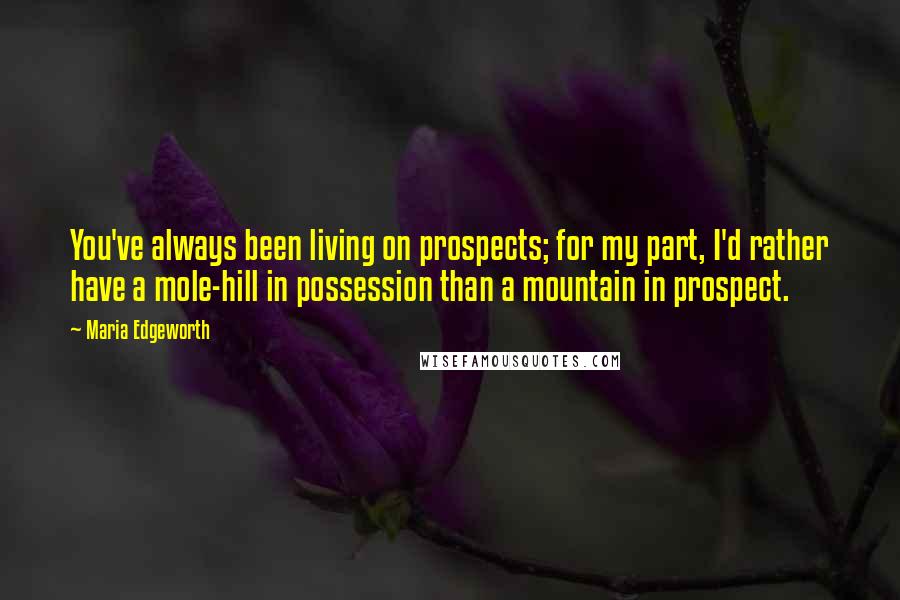 Maria Edgeworth Quotes: You've always been living on prospects; for my part, I'd rather have a mole-hill in possession than a mountain in prospect.