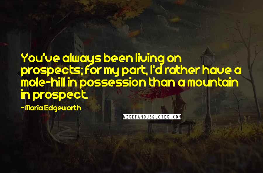 Maria Edgeworth Quotes: You've always been living on prospects; for my part, I'd rather have a mole-hill in possession than a mountain in prospect.