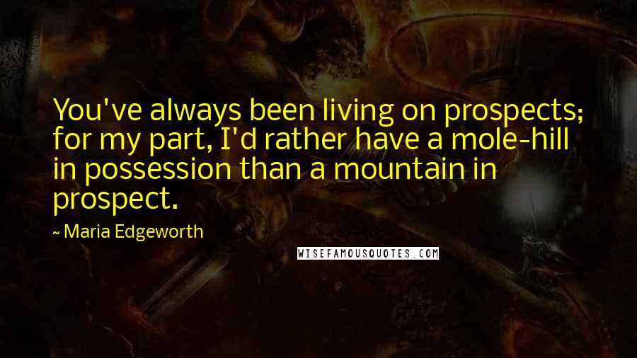 Maria Edgeworth Quotes: You've always been living on prospects; for my part, I'd rather have a mole-hill in possession than a mountain in prospect.