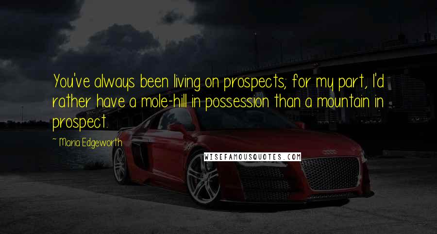 Maria Edgeworth Quotes: You've always been living on prospects; for my part, I'd rather have a mole-hill in possession than a mountain in prospect.