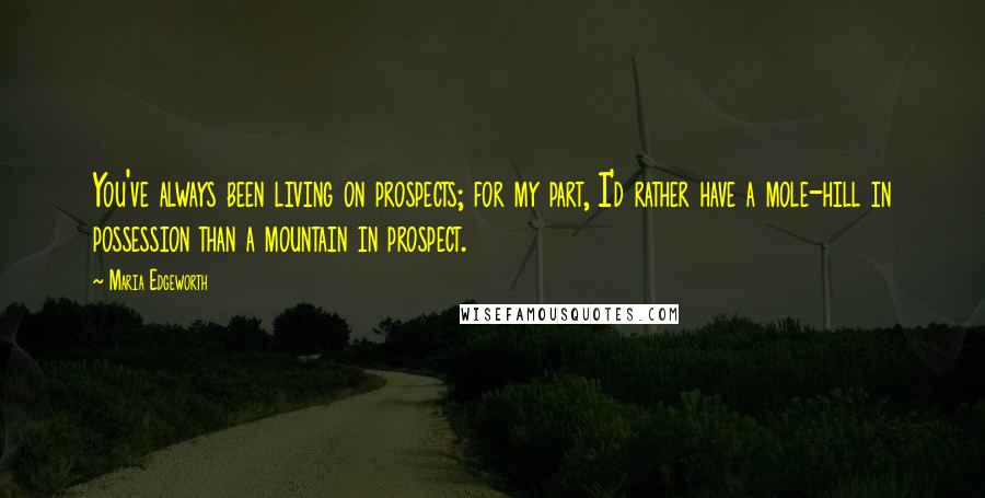 Maria Edgeworth Quotes: You've always been living on prospects; for my part, I'd rather have a mole-hill in possession than a mountain in prospect.