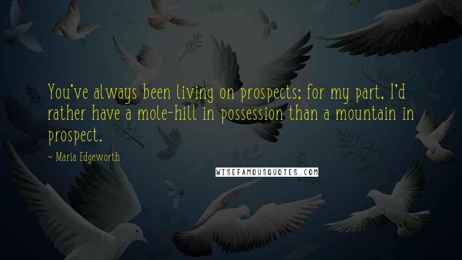 Maria Edgeworth Quotes: You've always been living on prospects; for my part, I'd rather have a mole-hill in possession than a mountain in prospect.