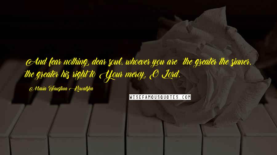 Maria Faustina Kowalska Quotes: And fear nothing, dear soul, whoever you are; the greater the sinner, the greater his right to Your mercy, O Lord.