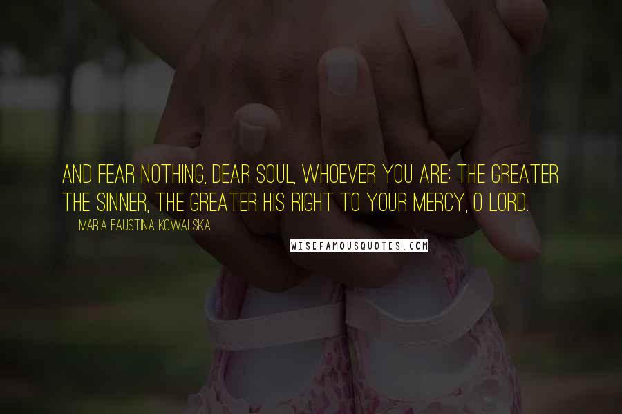 Maria Faustina Kowalska Quotes: And fear nothing, dear soul, whoever you are; the greater the sinner, the greater his right to Your mercy, O Lord.