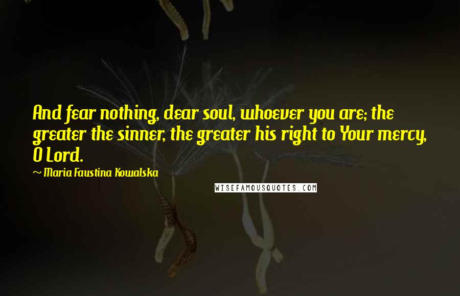 Maria Faustina Kowalska Quotes: And fear nothing, dear soul, whoever you are; the greater the sinner, the greater his right to Your mercy, O Lord.