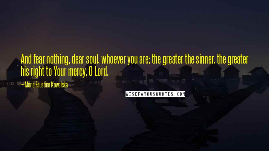 Maria Faustina Kowalska Quotes: And fear nothing, dear soul, whoever you are; the greater the sinner, the greater his right to Your mercy, O Lord.