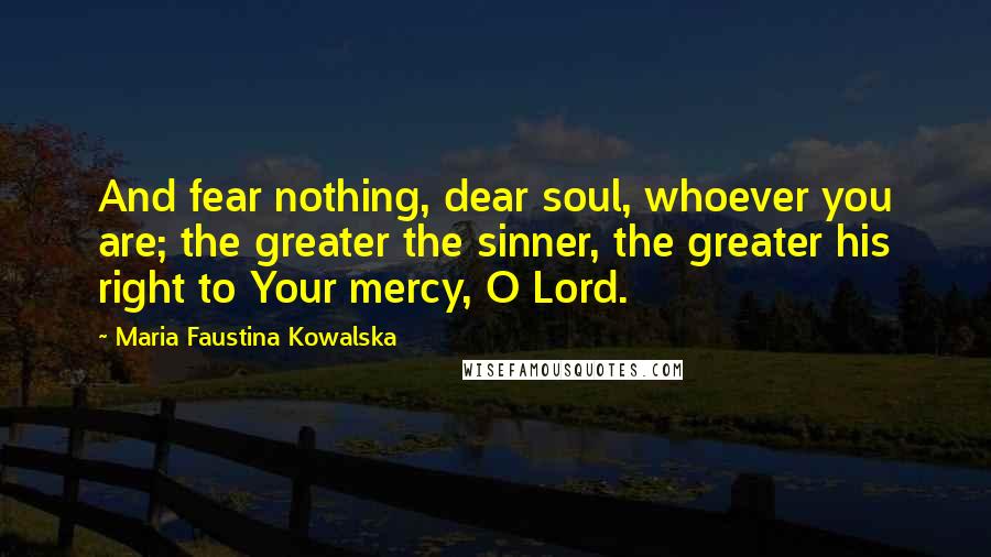 Maria Faustina Kowalska Quotes: And fear nothing, dear soul, whoever you are; the greater the sinner, the greater his right to Your mercy, O Lord.