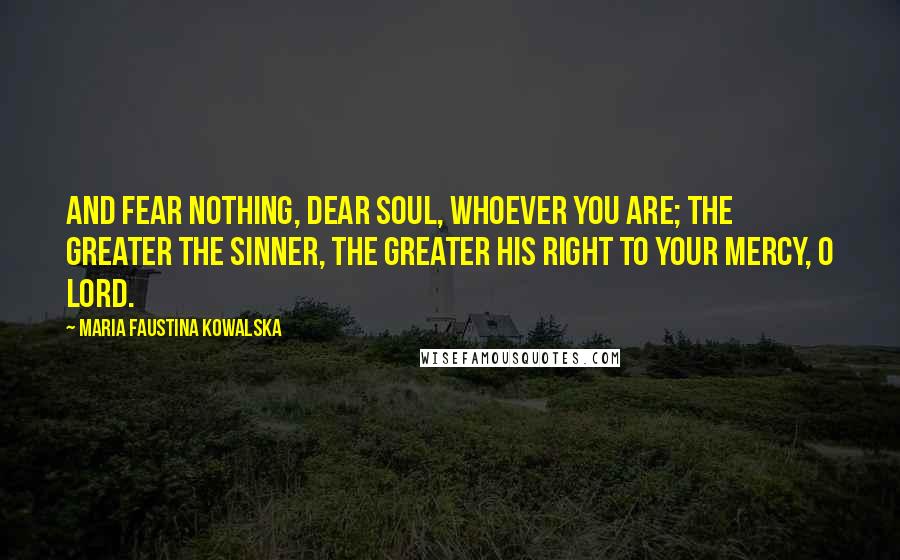 Maria Faustina Kowalska Quotes: And fear nothing, dear soul, whoever you are; the greater the sinner, the greater his right to Your mercy, O Lord.