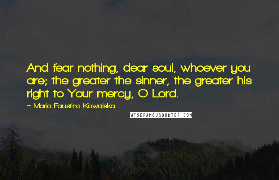 Maria Faustina Kowalska Quotes: And fear nothing, dear soul, whoever you are; the greater the sinner, the greater his right to Your mercy, O Lord.