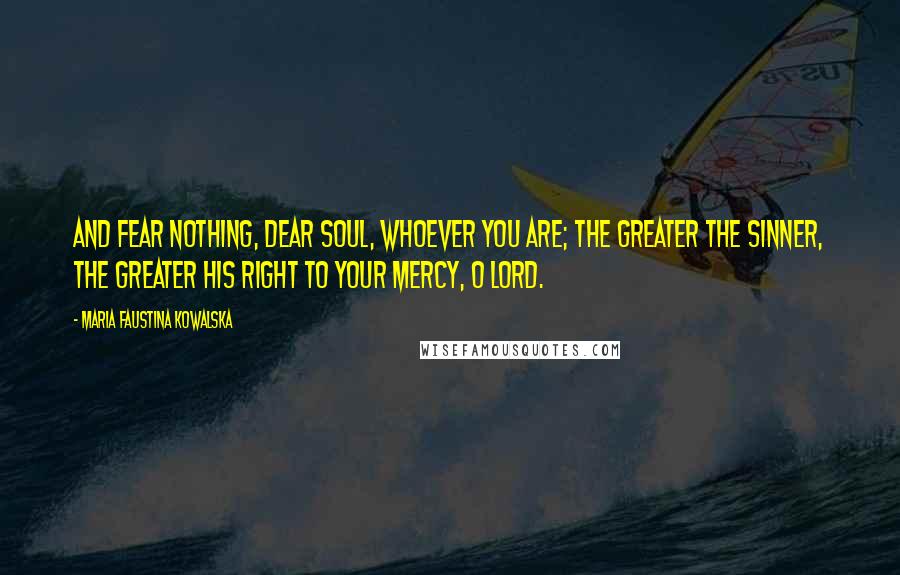 Maria Faustina Kowalska Quotes: And fear nothing, dear soul, whoever you are; the greater the sinner, the greater his right to Your mercy, O Lord.