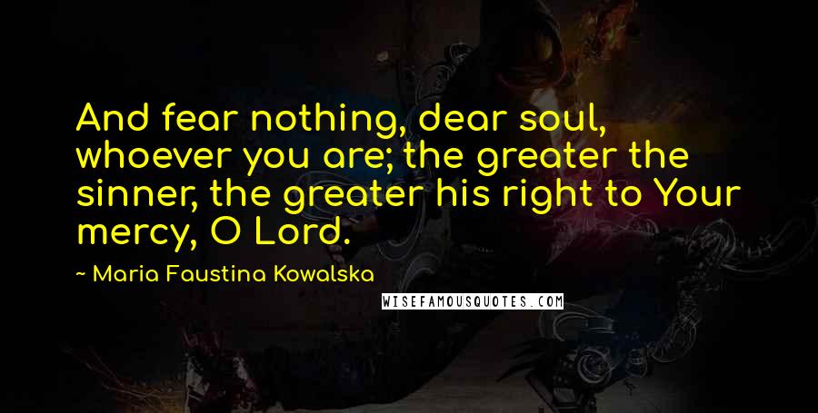 Maria Faustina Kowalska Quotes: And fear nothing, dear soul, whoever you are; the greater the sinner, the greater his right to Your mercy, O Lord.