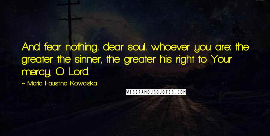 Maria Faustina Kowalska Quotes: And fear nothing, dear soul, whoever you are; the greater the sinner, the greater his right to Your mercy, O Lord.
