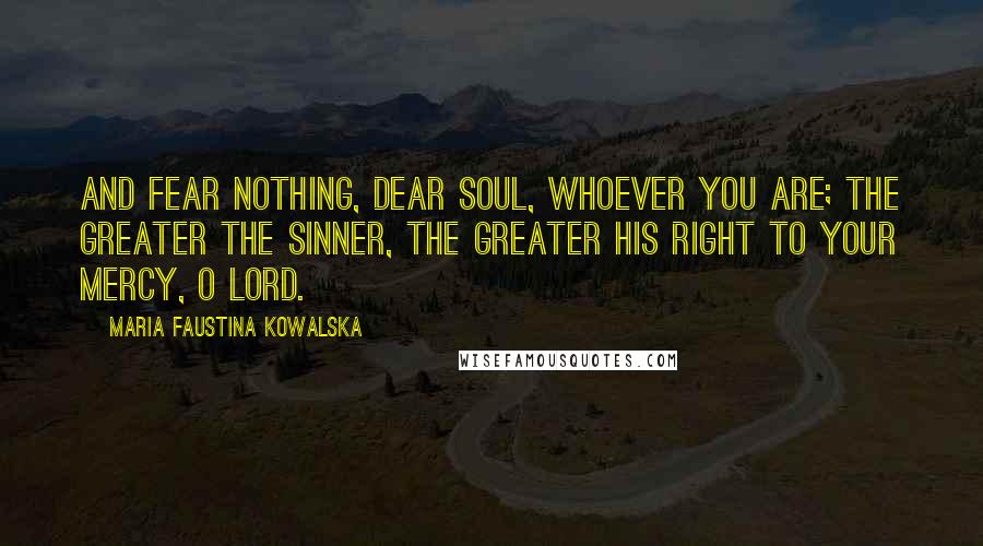 Maria Faustina Kowalska Quotes: And fear nothing, dear soul, whoever you are; the greater the sinner, the greater his right to Your mercy, O Lord.