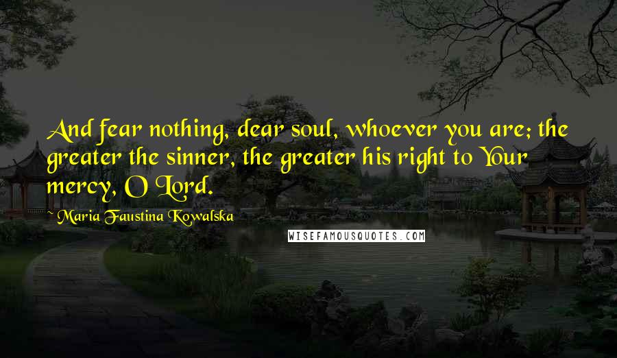 Maria Faustina Kowalska Quotes: And fear nothing, dear soul, whoever you are; the greater the sinner, the greater his right to Your mercy, O Lord.