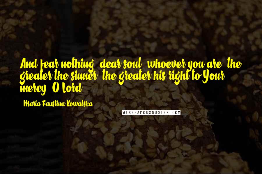 Maria Faustina Kowalska Quotes: And fear nothing, dear soul, whoever you are; the greater the sinner, the greater his right to Your mercy, O Lord.