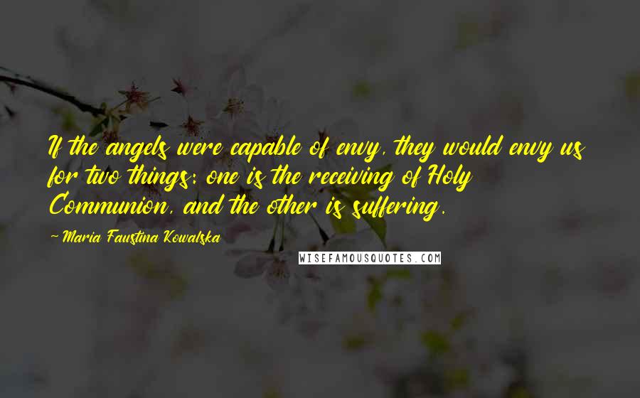 Maria Faustina Kowalska Quotes: If the angels were capable of envy, they would envy us for two things: one is the receiving of Holy Communion, and the other is suffering.