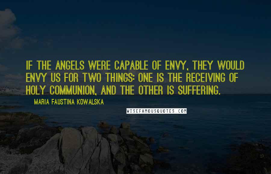 Maria Faustina Kowalska Quotes: If the angels were capable of envy, they would envy us for two things: one is the receiving of Holy Communion, and the other is suffering.