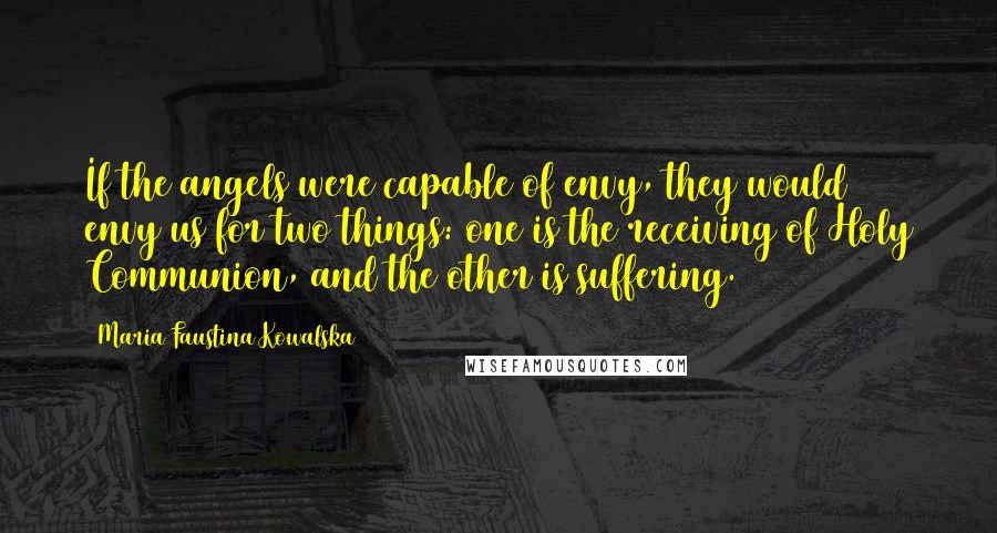 Maria Faustina Kowalska Quotes: If the angels were capable of envy, they would envy us for two things: one is the receiving of Holy Communion, and the other is suffering.
