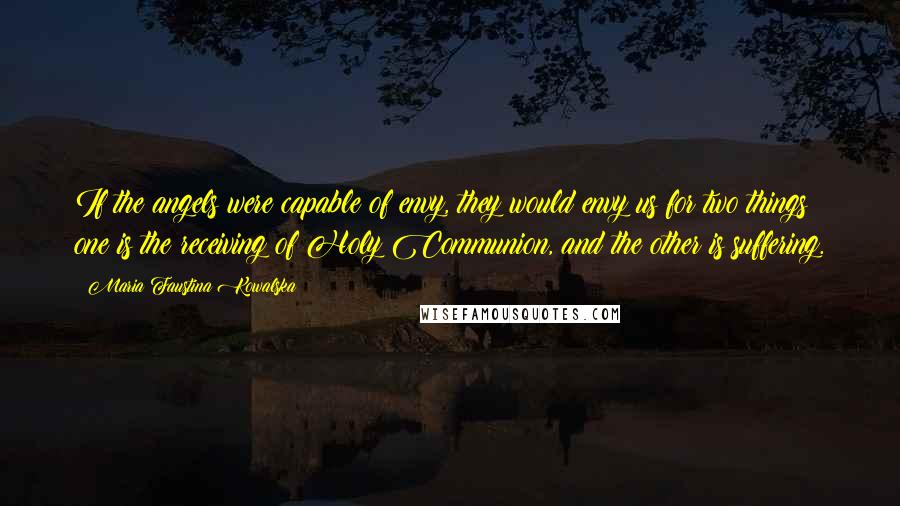 Maria Faustina Kowalska Quotes: If the angels were capable of envy, they would envy us for two things: one is the receiving of Holy Communion, and the other is suffering.