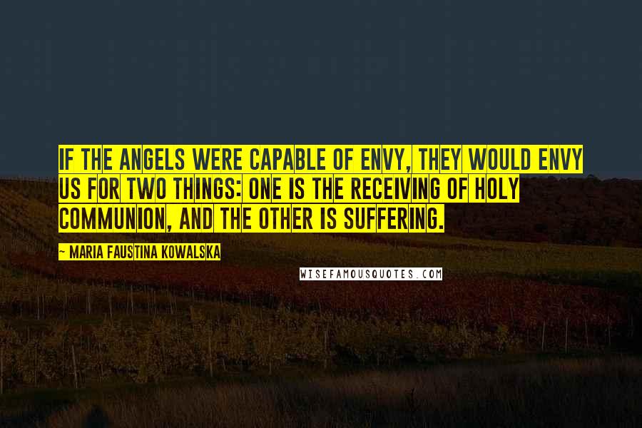 Maria Faustina Kowalska Quotes: If the angels were capable of envy, they would envy us for two things: one is the receiving of Holy Communion, and the other is suffering.