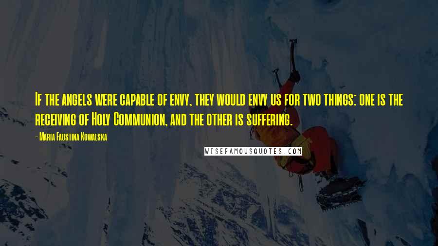 Maria Faustina Kowalska Quotes: If the angels were capable of envy, they would envy us for two things: one is the receiving of Holy Communion, and the other is suffering.