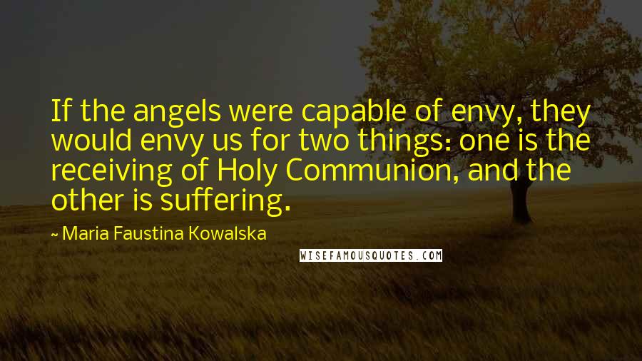 Maria Faustina Kowalska Quotes: If the angels were capable of envy, they would envy us for two things: one is the receiving of Holy Communion, and the other is suffering.