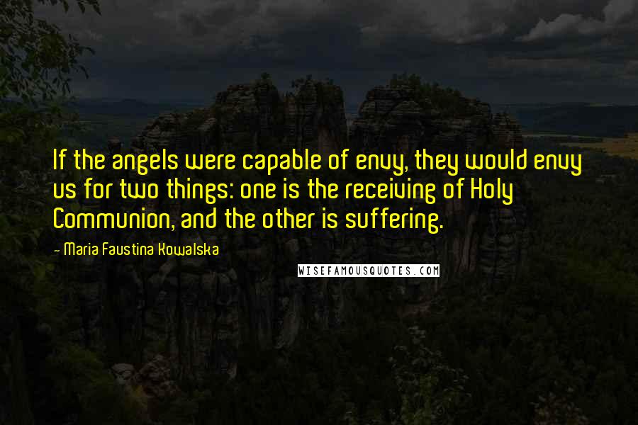 Maria Faustina Kowalska Quotes: If the angels were capable of envy, they would envy us for two things: one is the receiving of Holy Communion, and the other is suffering.
