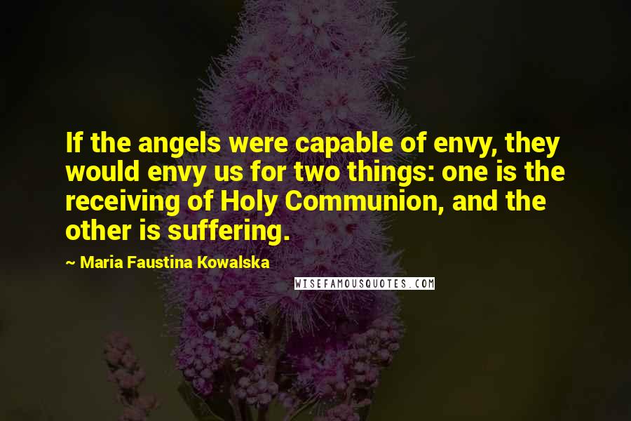 Maria Faustina Kowalska Quotes: If the angels were capable of envy, they would envy us for two things: one is the receiving of Holy Communion, and the other is suffering.