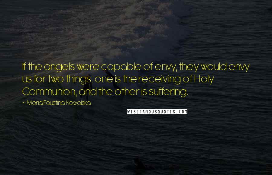 Maria Faustina Kowalska Quotes: If the angels were capable of envy, they would envy us for two things: one is the receiving of Holy Communion, and the other is suffering.