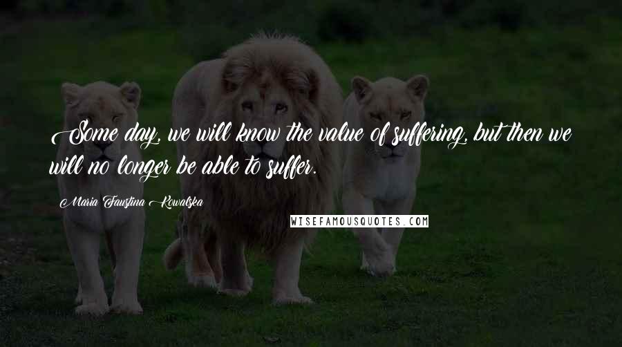 Maria Faustina Kowalska Quotes: Some day, we will know the value of suffering, but then we will no longer be able to suffer.
