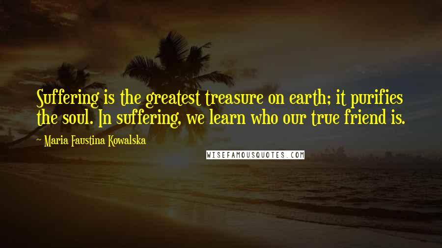 Maria Faustina Kowalska Quotes: Suffering is the greatest treasure on earth; it purifies the soul. In suffering, we learn who our true friend is.