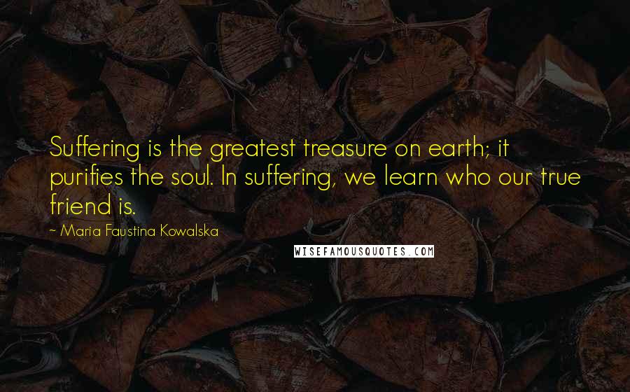 Maria Faustina Kowalska Quotes: Suffering is the greatest treasure on earth; it purifies the soul. In suffering, we learn who our true friend is.