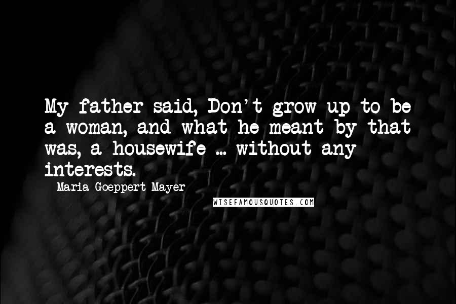 Maria Goeppert-Mayer Quotes: My father said, Don't grow up to be a woman, and what he meant by that was, a housewife ... without any interests.