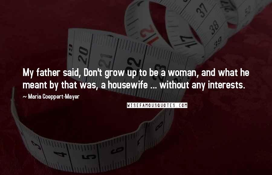 Maria Goeppert-Mayer Quotes: My father said, Don't grow up to be a woman, and what he meant by that was, a housewife ... without any interests.