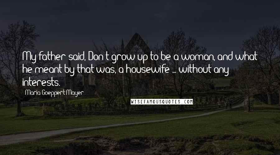 Maria Goeppert-Mayer Quotes: My father said, Don't grow up to be a woman, and what he meant by that was, a housewife ... without any interests.