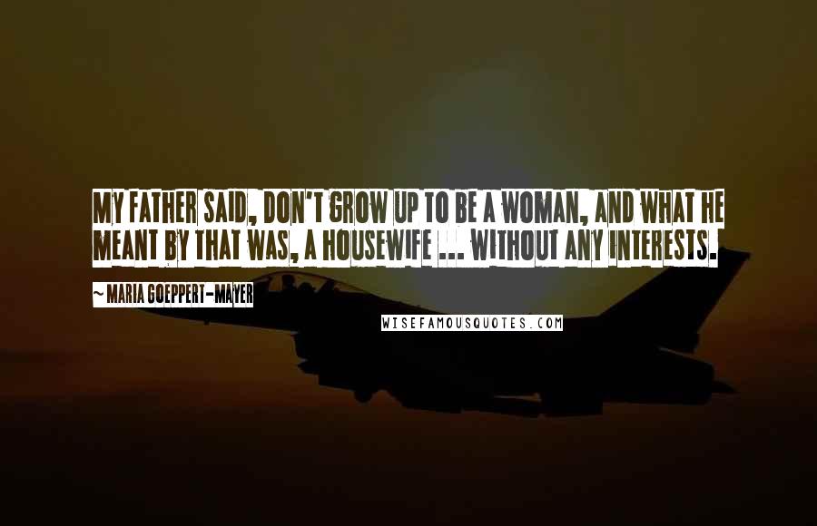 Maria Goeppert-Mayer Quotes: My father said, Don't grow up to be a woman, and what he meant by that was, a housewife ... without any interests.