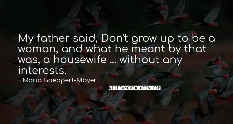 Maria Goeppert-Mayer Quotes: My father said, Don't grow up to be a woman, and what he meant by that was, a housewife ... without any interests.