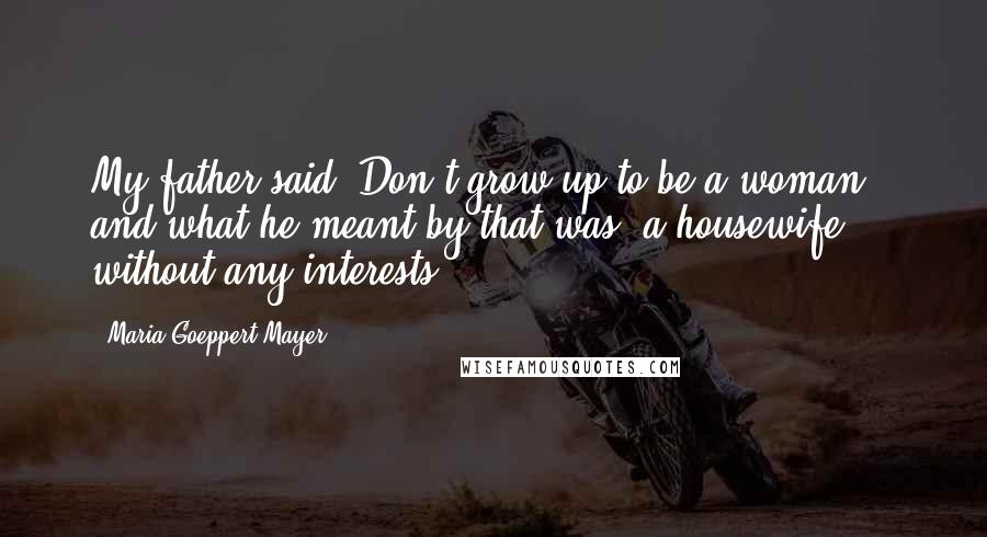 Maria Goeppert-Mayer Quotes: My father said, Don't grow up to be a woman, and what he meant by that was, a housewife ... without any interests.