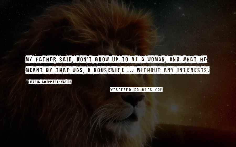 Maria Goeppert-Mayer Quotes: My father said, Don't grow up to be a woman, and what he meant by that was, a housewife ... without any interests.