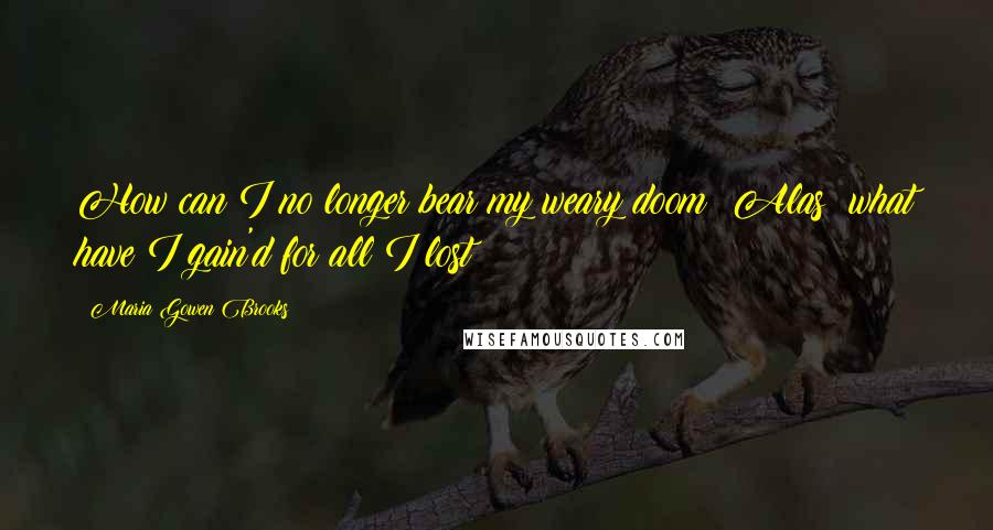 Maria Gowen Brooks Quotes: How can I no longer bear my weary doom? Alas! what have I gain'd for all I lost?