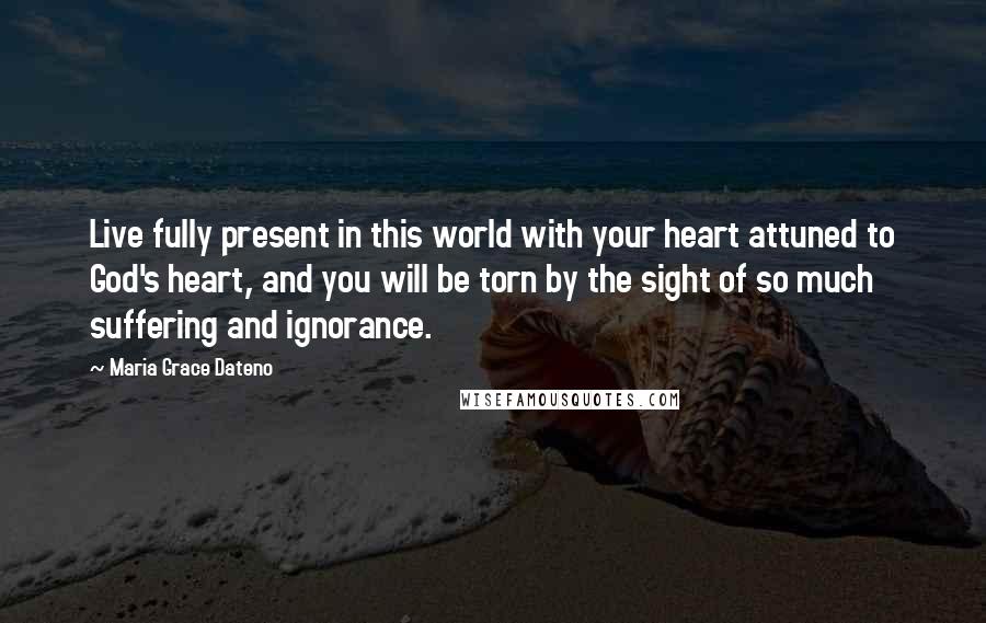 Maria Grace Dateno Quotes: Live fully present in this world with your heart attuned to God's heart, and you will be torn by the sight of so much suffering and ignorance.
