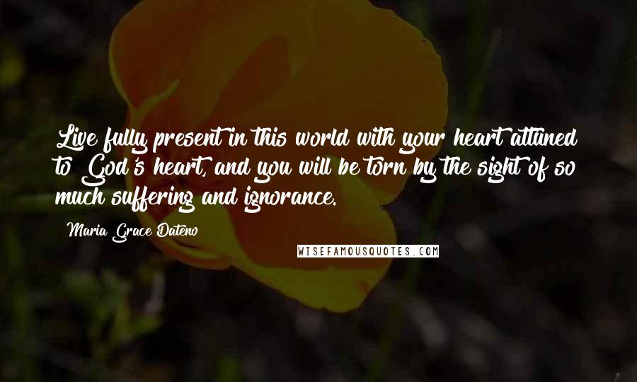Maria Grace Dateno Quotes: Live fully present in this world with your heart attuned to God's heart, and you will be torn by the sight of so much suffering and ignorance.