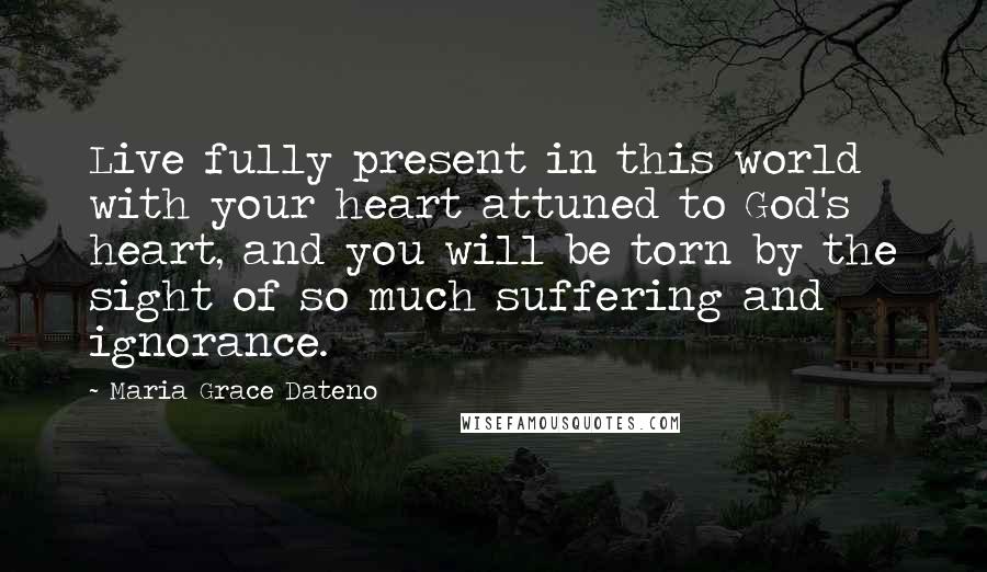 Maria Grace Dateno Quotes: Live fully present in this world with your heart attuned to God's heart, and you will be torn by the sight of so much suffering and ignorance.
